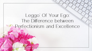 Sahar's Blog 2017 01 17 Leggo’ Of Your Ego The Difference between Perfectionism and Excellence