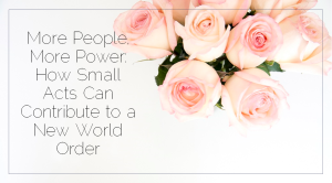 Sahar's Blog 2017 01 31 More People, More Power How Small Acts Can Contribute to a New World Order