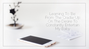 Sahar's Blog 2017 02 24 Learning To ‘Be’ From The Cradle Up On The Desire To Constantly Entertain My Baby