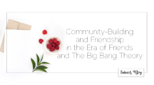 Sahar's Blog 2017 11 27 Community-Building and Friendship in the Era of Friends and The Big Bang Theory